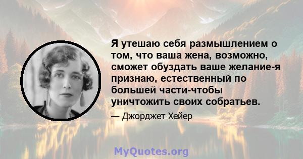 Я утешаю себя размышлением о том, что ваша жена, возможно, сможет обуздать ваше желание-я признаю, естественный по большей части-чтобы уничтожить своих собратьев.