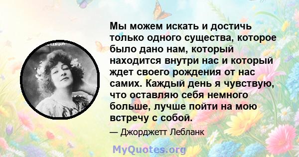 Мы можем искать и достичь только одного существа, которое было дано нам, который находится внутри нас и который ждет своего рождения от нас самих. Каждый день я чувствую, что оставляю себя немного больше, лучше пойти на 