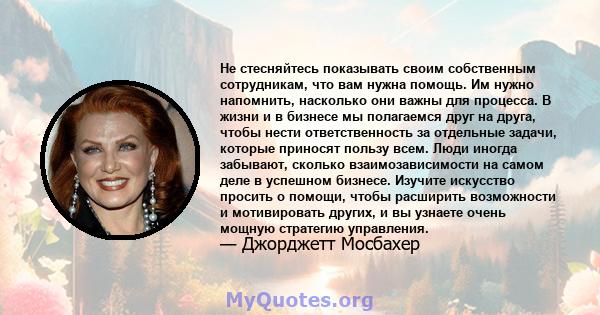 Не стесняйтесь показывать своим собственным сотрудникам, что вам нужна помощь. Им нужно напомнить, насколько они важны для процесса. В жизни и в бизнесе мы полагаемся друг на друга, чтобы нести ответственность за