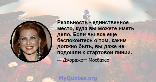 Реальность - единственное место, куда вы можете иметь дело. Если вы все еще беспокоитесь о том, каким должно быть, вы даже не подошли к стартовой линии.