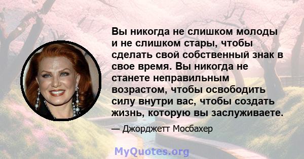 Вы никогда не слишком молоды и не слишком стары, чтобы сделать свой собственный знак в свое время. Вы никогда не станете неправильным возрастом, чтобы освободить силу внутри вас, чтобы создать жизнь, которую вы