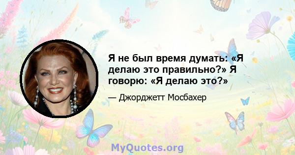 Я не был время думать: «Я делаю это правильно?» Я говорю: «Я делаю это?»