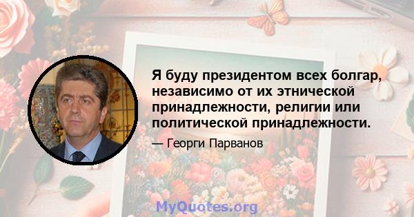 Я буду президентом всех болгар, независимо от их этнической принадлежности, религии или политической принадлежности.