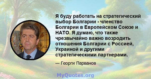 Я буду работать на стратегический выбор Болгарии - членство Болгарии в Европейском Союзе и НАТО. Я думаю, что также чрезвычайно важно возродить отношения Болгарии с Россией, Украиной и другими стратегическими партнерами.