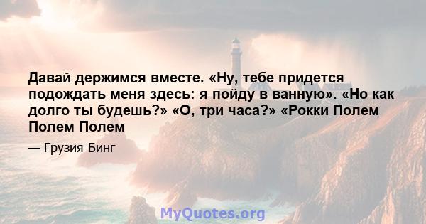 Давай держимся вместе. «Ну, тебе придется подождать меня здесь: я пойду в ванную». «Но как долго ты будешь?» «О, три часа?» «Рокки Полем Полем Полем