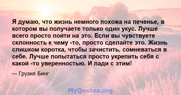 Я думаю, что жизнь немного похожа на печенье, в котором вы получаете только один укус. Лучше всего просто пойти на это. Если вы чувствуете склонность к чему -то, просто сделайте это. Жизнь слишком коротка, чтобы