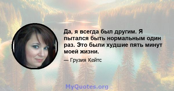 Да, я всегда был другим. Я пытался быть нормальным один раз. Это были худшие пять минут моей жизни.