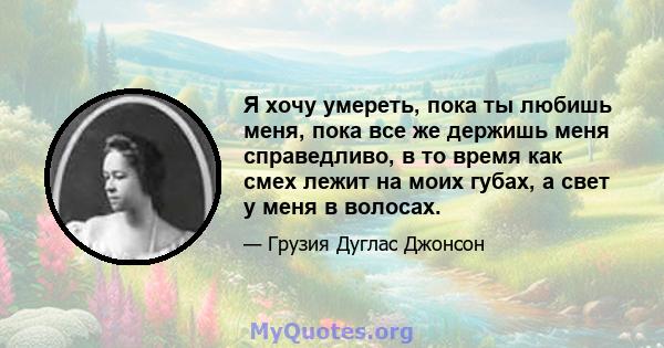 Я хочу умереть, пока ты любишь меня, пока все же держишь меня справедливо, в то время как смех лежит на моих губах, а свет у меня в волосах.