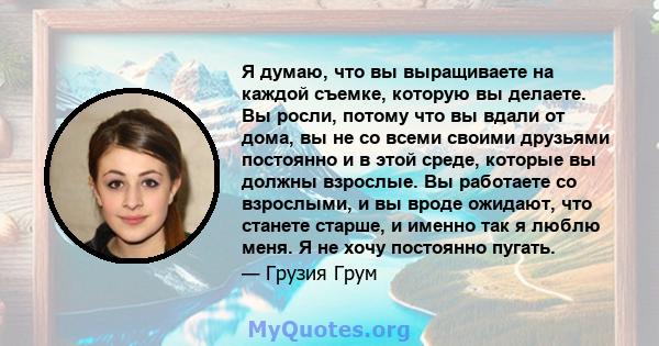 Я думаю, что вы выращиваете на каждой съемке, которую вы делаете. Вы росли, потому что вы вдали от дома, вы не со всеми своими друзьями постоянно и в этой среде, которые вы должны взрослые. Вы работаете со взрослыми, и