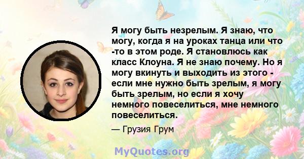 Я могу быть незрелым. Я знаю, что могу, когда я на уроках танца или что -то в этом роде. Я становлюсь как класс Клоуна. Я не знаю почему. Но я могу вкинуть и выходить из этого - если мне нужно быть зрелым, я могу быть