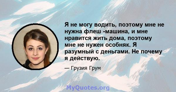 Я не могу водить, поэтому мне не нужна флеш -машина, и мне нравится жить дома, поэтому мне не нужен особняк. Я разумный с деньгами. Не почему я действую.