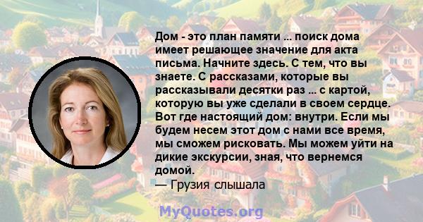 Дом - это план памяти ... поиск дома имеет решающее значение для акта письма. Начните здесь. С тем, что вы знаете. С рассказами, которые вы рассказывали десятки раз ... с картой, которую вы уже сделали в своем сердце.