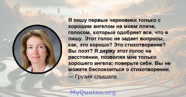 Я пишу первые черновики только с хорошим ангелом на моем плече, голосом, который одобряет все, что я пишу. Этот голос не задает вопросы, как, это хорошо? Это стихотворение? Вы поэт? Я держу этот голос на расстоянии,