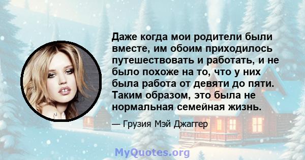 Даже когда мои родители были вместе, им обоим приходилось путешествовать и работать, и не было похоже на то, что у них была работа от девяти до пяти. Таким образом, это была не нормальная семейная жизнь.