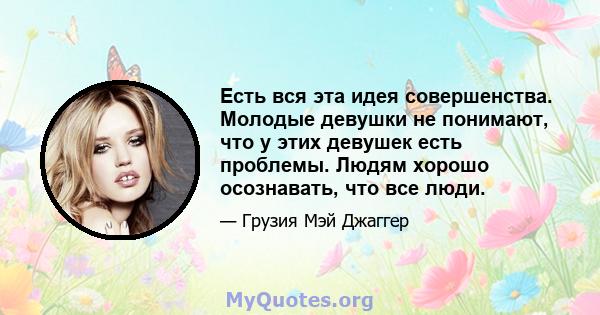 Есть вся эта идея совершенства. Молодые девушки не понимают, что у этих девушек есть проблемы. Людям хорошо осознавать, что все люди.