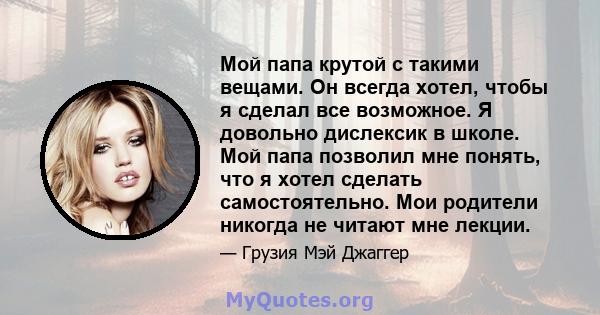 Мой папа крутой с такими вещами. Он всегда хотел, чтобы я сделал все возможное. Я довольно дислексик в школе. Мой папа позволил мне понять, что я хотел сделать самостоятельно. Мои родители никогда не читают мне лекции.