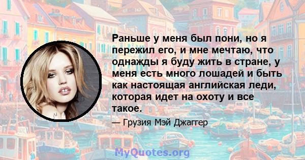 Раньше у меня был пони, но я пережил его, и мне мечтаю, что однажды я буду жить в стране, у меня есть много лошадей и быть как настоящая английская леди, которая идет на охоту и все такое.