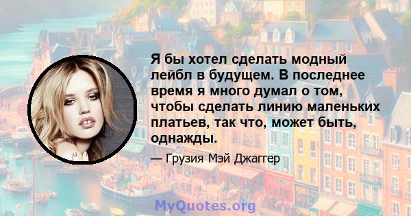 Я бы хотел сделать модный лейбл в будущем. В последнее время я много думал о том, чтобы сделать линию маленьких платьев, так что, может быть, однажды.