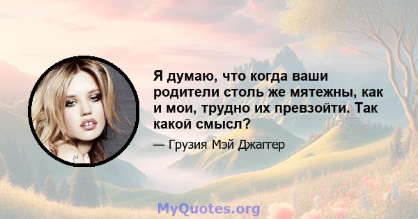 Я думаю, что когда ваши родители столь же мятежны, как и мои, трудно их превзойти. Так какой смысл?