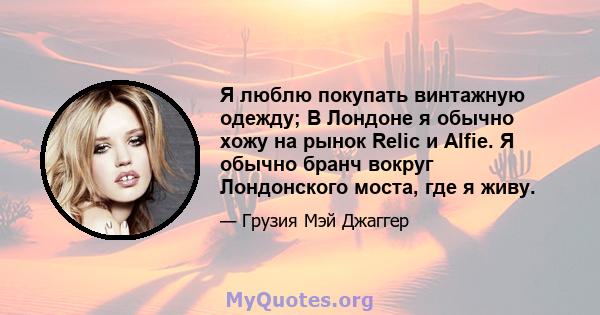 Я люблю покупать винтажную одежду; В Лондоне я обычно хожу на рынок Relic и Alfie. Я обычно бранч вокруг Лондонского моста, где я живу.