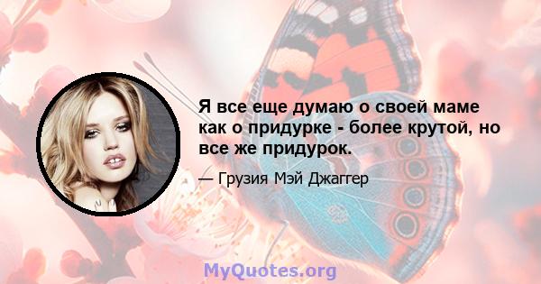 Я все еще думаю о своей маме как о придурке - более крутой, но все же придурок.