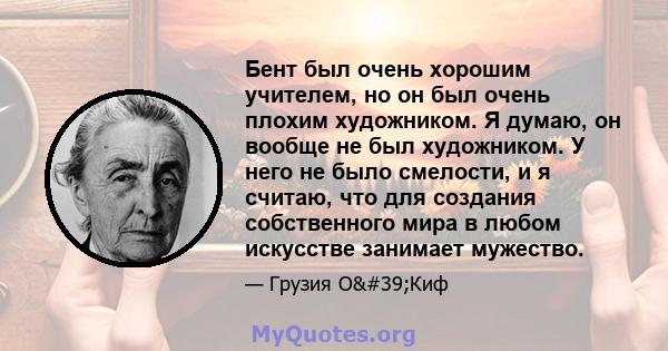 Бент был очень хорошим учителем, но он был очень плохим художником. Я думаю, он вообще не был художником. У него не было смелости, и я считаю, что для создания собственного мира в любом искусстве занимает мужество.