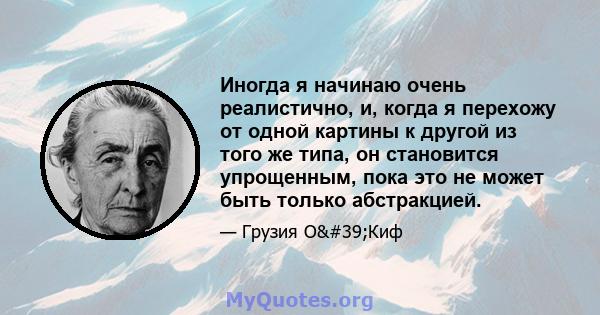 Иногда я начинаю очень реалистично, и, когда я перехожу от одной картины к другой из того же типа, он становится упрощенным, пока это не может быть только абстракцией.