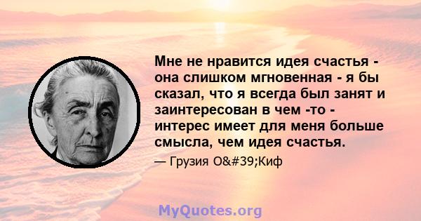 Мне не нравится идея счастья - она ​​слишком мгновенная - я бы сказал, что я всегда был занят и заинтересован в чем -то - интерес имеет для меня больше смысла, чем идея счастья.