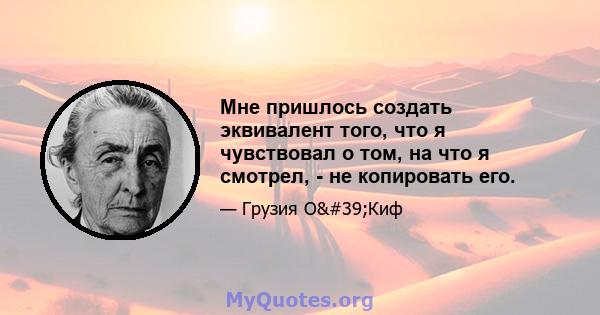 Мне пришлось создать эквивалент того, что я чувствовал о том, на что я смотрел, - не копировать его.