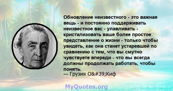 Обновление неизвестного - это важная вещь - и постоянно поддерживать неизвестное вас - улавливать - кристализовать ваше более простое представление о жизни - только чтобы увидеть, как она станет устаревшей по сравнению