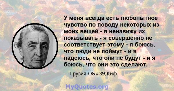 У меня всегда есть любопытное чувство по поводу некоторых из моих вещей - я ненавижу их показывать - я совершенно не соответствует этому - я боюсь, что люди не поймут - и я надеюсь, что они не будут - и я боюсь, что они 