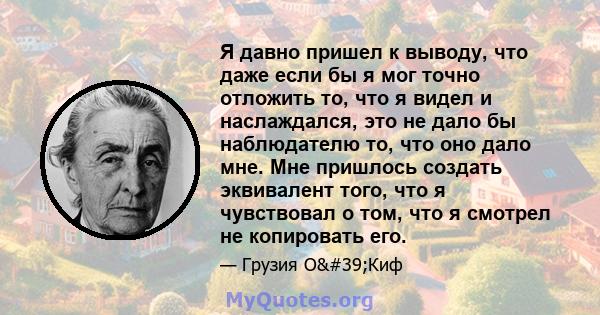 Я давно пришел к выводу, что даже если бы я мог точно отложить то, что я видел и наслаждался, это не дало бы наблюдателю то, что оно дало мне. Мне пришлось создать эквивалент того, что я чувствовал о том, что я смотрел