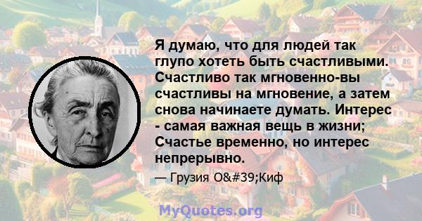 Я думаю, что для людей так глупо хотеть быть счастливыми. Счастливо так мгновенно-вы счастливы на мгновение, а затем снова начинаете думать. Интерес - самая важная вещь в жизни; Счастье временно, но интерес непрерывно.