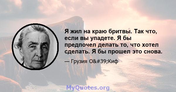 Я жил на краю бритвы. Так что, если вы упадете. Я бы предпочел делать то, что хотел сделать. Я бы прошел это снова.