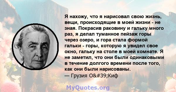 Я нахожу, что я нарисовал свою жизнь, вещи, происходящие в моей жизни - не зная. Покрасив раковину и гальку много раз, я делал туманное пейзаж горы через озеро, и гора стала формой гальки - горы, которую я увидел свое