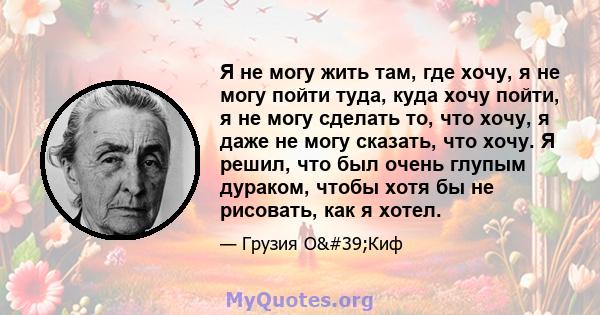 Я не могу жить там, где хочу, я не могу пойти туда, куда хочу пойти, я не могу сделать то, что хочу, я даже не могу сказать, что хочу. Я решил, что был очень глупым дураком, чтобы хотя бы не рисовать, как я хотел.