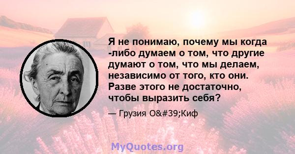 Я не понимаю, почему мы когда -либо думаем о том, что другие думают о том, что мы делаем, независимо от того, кто они. Разве этого не достаточно, чтобы выразить себя?