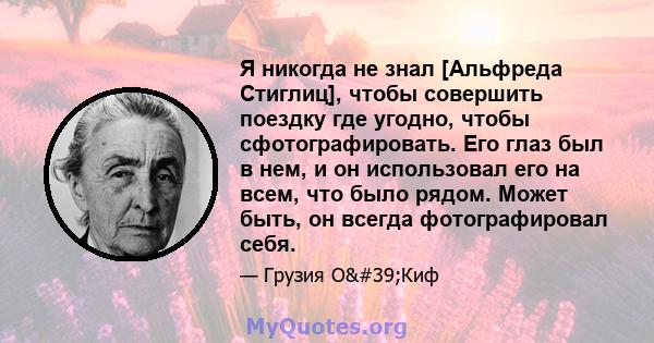 Я никогда не знал [Альфреда Стиглиц], чтобы совершить поездку где угодно, чтобы сфотографировать. Его глаз был в нем, и он использовал его на всем, что было рядом. Может быть, он всегда фотографировал себя.