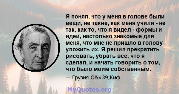 Я понял, что у меня в голове были вещи, не такие, как меня учили - не так, как то, что я видел - формы и идеи, настолько знакомые для меня, что мне не пришло в голову уложить их. Я решил прекратить рисовать, убрать все, 