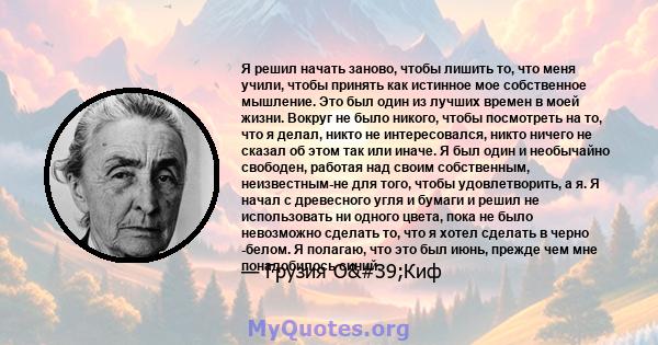 Я решил начать заново, чтобы лишить то, что меня учили, чтобы принять как истинное мое собственное мышление. Это был один из лучших времен в моей жизни. Вокруг не было никого, чтобы посмотреть на то, что я делал, никто