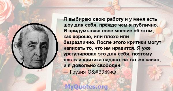 Я выбираю свою работу и у меня есть шоу для себя, прежде чем я публично. Я придумываю свое мнение об этом, как хорошо, или плохо или безразлично. После этого критики могут написать то, что им нравится. Я уже