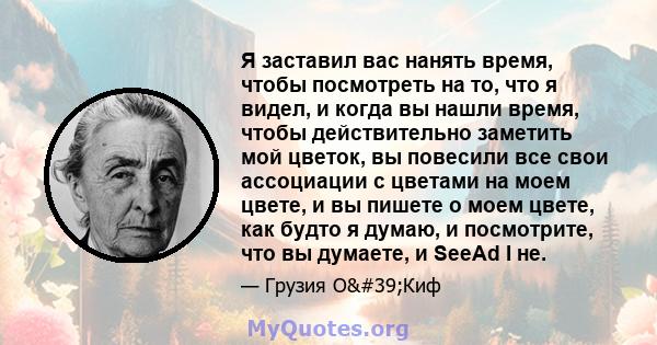 Я заставил вас нанять время, чтобы посмотреть на то, что я видел, и когда вы нашли время, чтобы действительно заметить мой цветок, вы повесили все свои ассоциации с цветами на моем цвете, и вы пишете о моем цвете, как