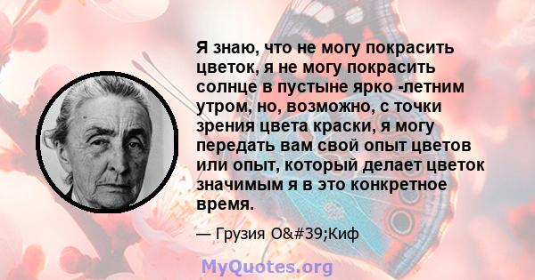 Я знаю, что не могу покрасить цветок, я не могу покрасить солнце в пустыне ярко -летним утром, но, возможно, с точки зрения цвета краски, я могу передать вам свой опыт цветов или опыт, который делает цветок значимым я в 