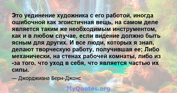 Это уединение художника с его работой, иногда ошибочной как эгоистичная вещь, на самом деле является таким же необходимым инструментом, как и в любом случае, если видение должно быть ясным для других. И все люди,