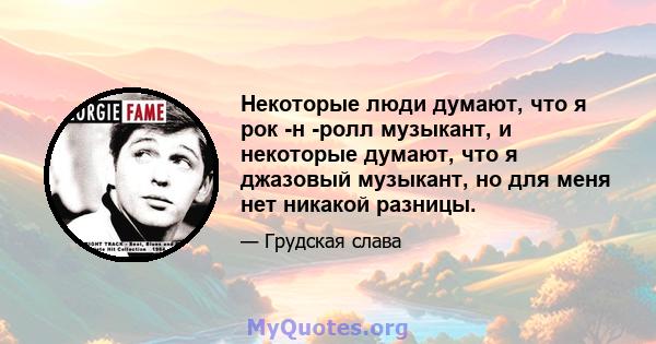 Некоторые люди думают, что я рок -н -ролл музыкант, и некоторые думают, что я джазовый музыкант, но для меня нет никакой разницы.