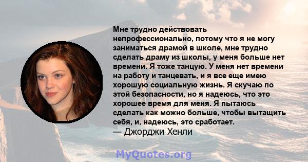 Мне трудно действовать непрофессионально, потому что я не могу заниматься драмой в школе, мне трудно сделать драму из школы, у меня больше нет времени. Я тоже танцую. У меня нет времени на работу и танцевать, и я все