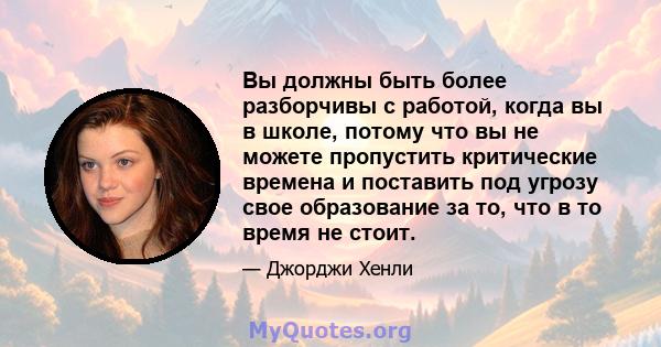 Вы должны быть более разборчивы с работой, когда вы в школе, потому что вы не можете пропустить критические времена и поставить под угрозу свое образование за то, что в то время не стоит.