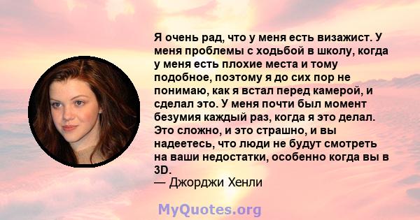 Я очень рад, что у меня есть визажист. У меня проблемы с ходьбой в школу, когда у меня есть плохие места и тому подобное, поэтому я до сих пор не понимаю, как я встал перед камерой, и сделал это. У меня почти был момент 