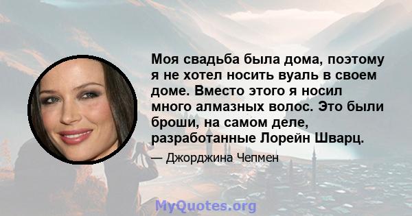 Моя свадьба была дома, поэтому я не хотел носить вуаль в своем доме. Вместо этого я носил много алмазных волос. Это были броши, на самом деле, разработанные Лорейн Шварц.