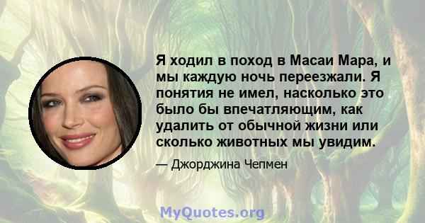 Я ходил в поход в Масаи Мара, и мы каждую ночь переезжали. Я понятия не имел, насколько это было бы впечатляющим, как удалить от обычной жизни или сколько животных мы увидим.